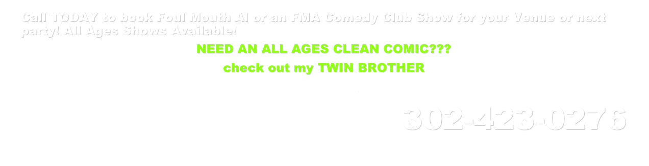 Call TODAY to book Foul Mouth Al or an FMA Comedy Club Show for your Venue or next party! All Ages Shows Available!
NEED AN ALL AGES CLEAN COMIC???
check out my TWIN BROTHER
Honest Al!
302-423-0276